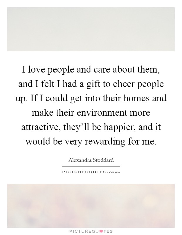I love people and care about them, and I felt I had a gift to cheer people up. If I could get into their homes and make their environment more attractive, they'll be happier, and it would be very rewarding for me. Picture Quote #1