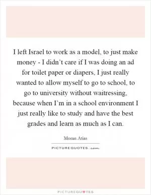 I left Israel to work as a model, to just make money - I didn’t care if I was doing an ad for toilet paper or diapers, I just really wanted to allow myself to go to school, to go to university without waitressing, because when I’m in a school environment I just really like to study and have the best grades and learn as much as I can Picture Quote #1