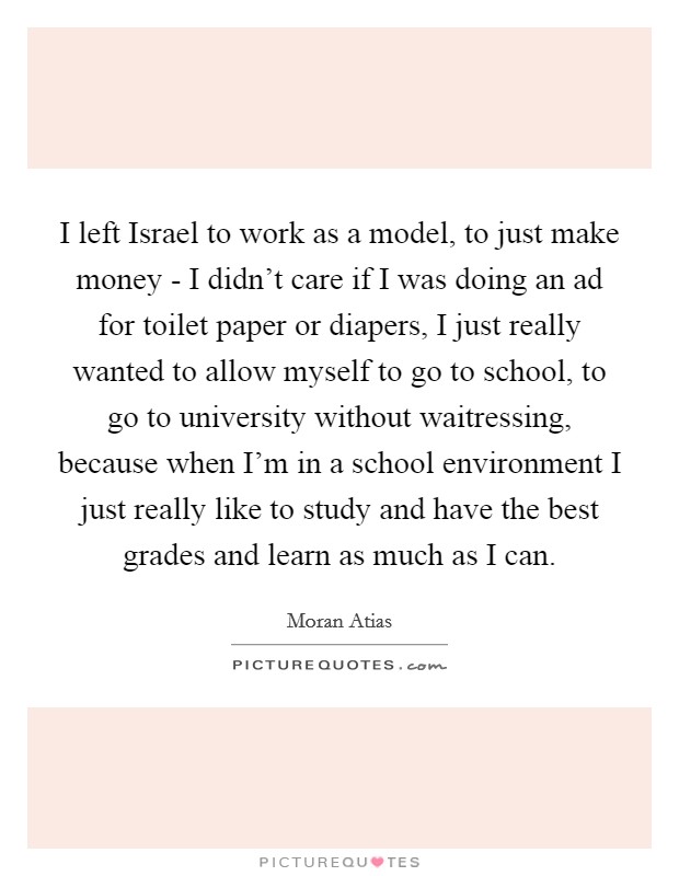 I left Israel to work as a model, to just make money - I didn't care if I was doing an ad for toilet paper or diapers, I just really wanted to allow myself to go to school, to go to university without waitressing, because when I'm in a school environment I just really like to study and have the best grades and learn as much as I can. Picture Quote #1