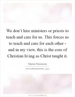 We don’t hire ministers or priests to teach and care for us. This forces us to teach and care for each other - and in my view, this is the core of Christian living as Christ taught it Picture Quote #1