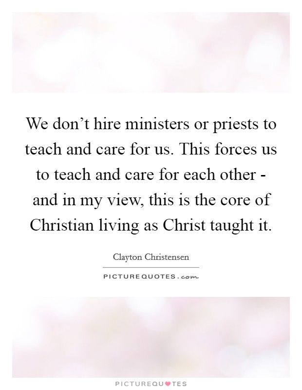 We don't hire ministers or priests to teach and care for us. This forces us to teach and care for each other - and in my view, this is the core of Christian living as Christ taught it. Picture Quote #1