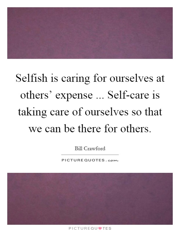 Selfish is caring for ourselves at others' expense ... Self-care is taking care of ourselves so that we can be there for others. Picture Quote #1