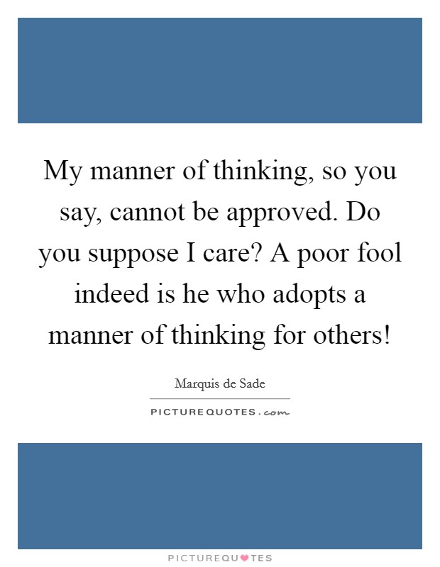 My manner of thinking, so you say, cannot be approved. Do you suppose I care? A poor fool indeed is he who adopts a manner of thinking for others! Picture Quote #1