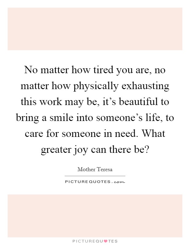 No matter how tired you are, no matter how physically exhausting this work may be, it's beautiful to bring a smile into someone's life, to care for someone in need. What greater joy can there be? Picture Quote #1
