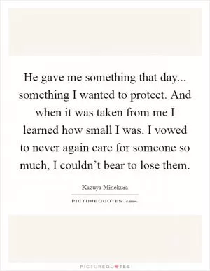 He gave me something that day... something I wanted to protect. And when it was taken from me I learned how small I was. I vowed to never again care for someone so much, I couldn’t bear to lose them Picture Quote #1