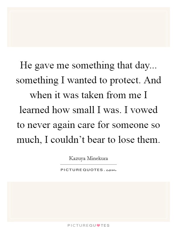 He gave me something that day... something I wanted to protect. And when it was taken from me I learned how small I was. I vowed to never again care for someone so much, I couldn't bear to lose them. Picture Quote #1