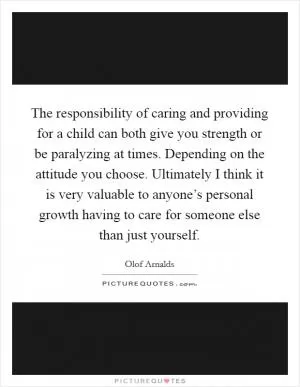 The responsibility of caring and providing for a child can both give you strength or be paralyzing at times. Depending on the attitude you choose. Ultimately I think it is very valuable to anyone’s personal growth having to care for someone else than just yourself Picture Quote #1