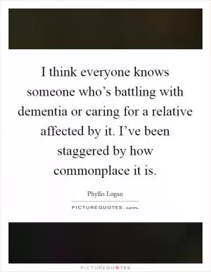 I think everyone knows someone who’s battling with dementia or caring for a relative affected by it. I’ve been staggered by how commonplace it is Picture Quote #1