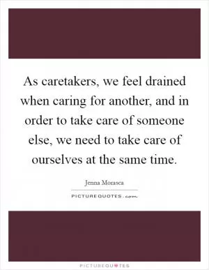 As caretakers, we feel drained when caring for another, and in order to take care of someone else, we need to take care of ourselves at the same time Picture Quote #1