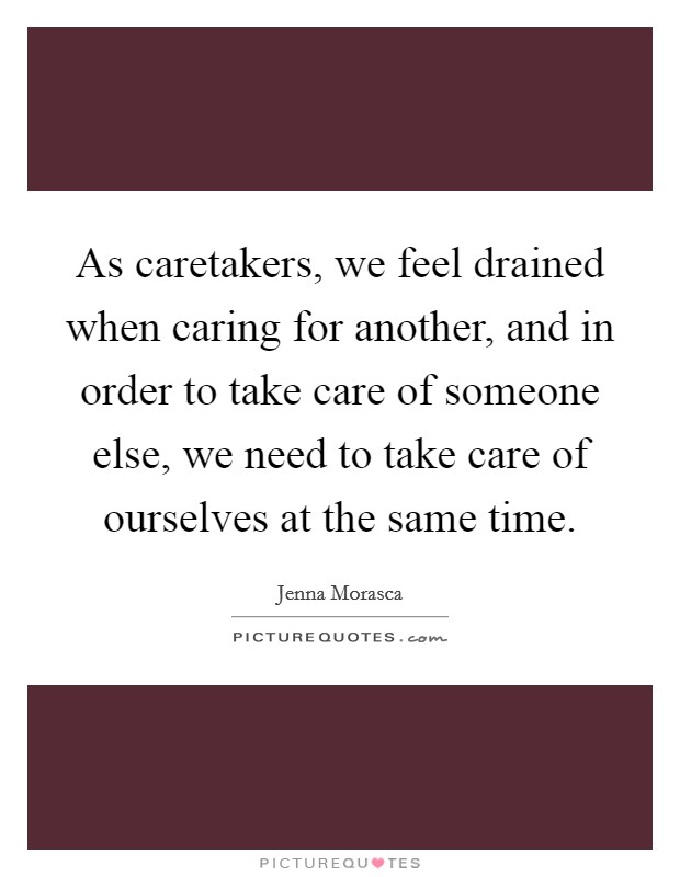 As caretakers, we feel drained when caring for another, and in order to take care of someone else, we need to take care of ourselves at the same time. Picture Quote #1