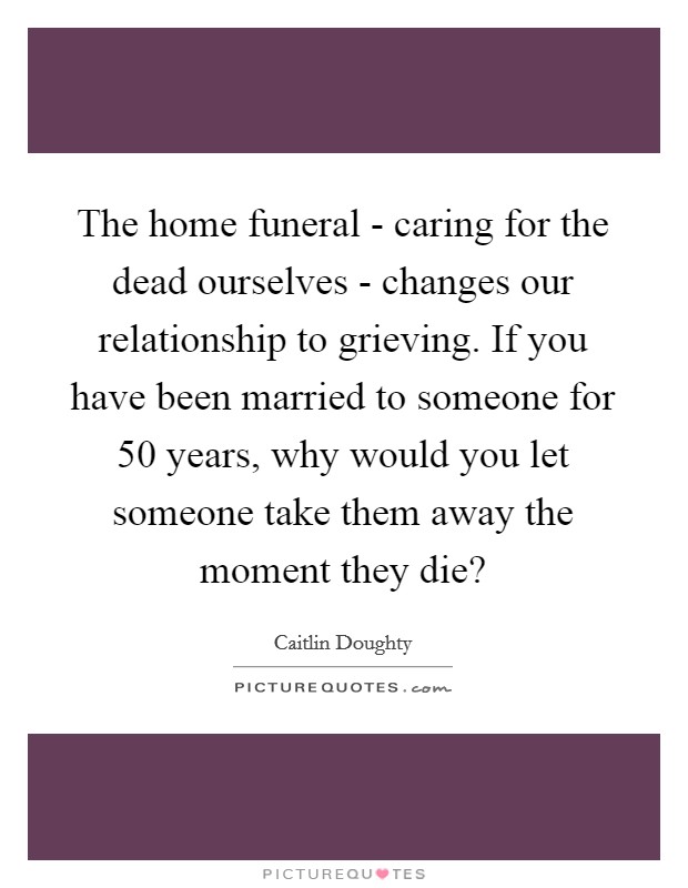 The home funeral - caring for the dead ourselves - changes our relationship to grieving. If you have been married to someone for 50 years, why would you let someone take them away the moment they die? Picture Quote #1
