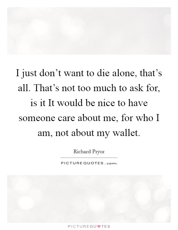 I just don't want to die alone, that's all. That's not too much to ask for, is it It would be nice to have someone care about me, for who I am, not about my wallet. Picture Quote #1
