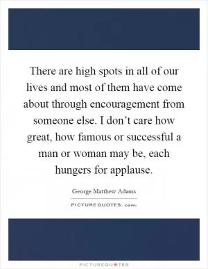 There are high spots in all of our lives and most of them have come about through encouragement from someone else. I don’t care how great, how famous or successful a man or woman may be, each hungers for applause Picture Quote #1