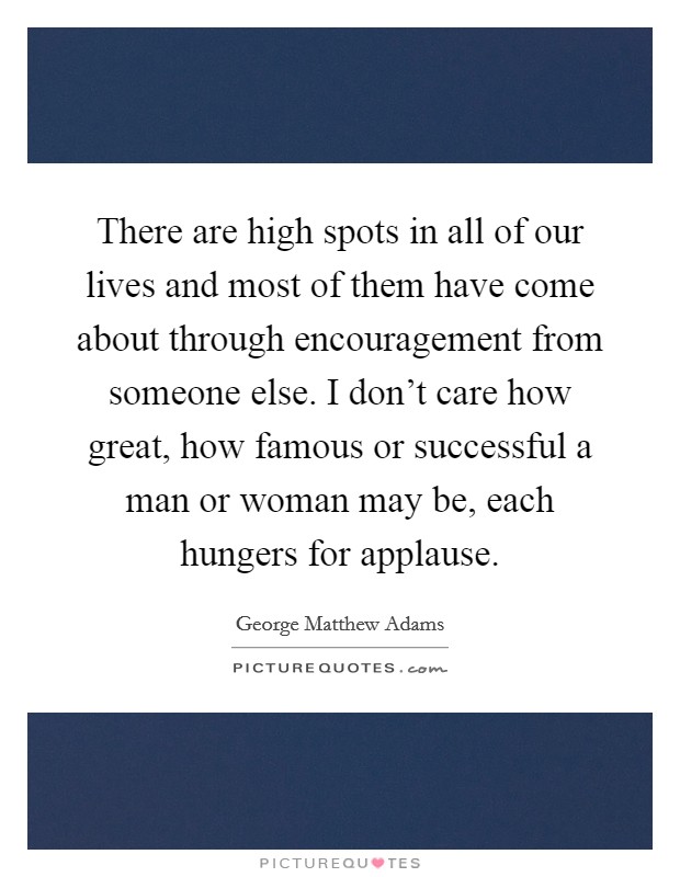 There are high spots in all of our lives and most of them have come about through encouragement from someone else. I don't care how great, how famous or successful a man or woman may be, each hungers for applause. Picture Quote #1