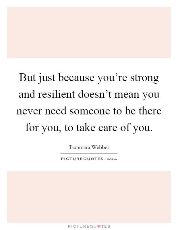 But just because you're strong and resilient doesn't mean you never need someone to be there for you, to take care of you. Picture Quote #1
