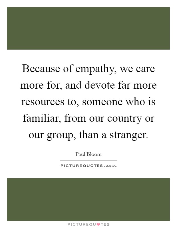Because of empathy, we care more for, and devote far more resources to, someone who is familiar, from our country or our group, than a stranger. Picture Quote #1