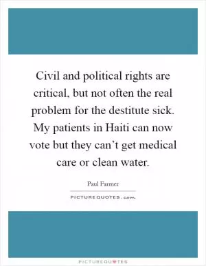Civil and political rights are critical, but not often the real problem for the destitute sick. My patients in Haiti can now vote but they can’t get medical care or clean water Picture Quote #1