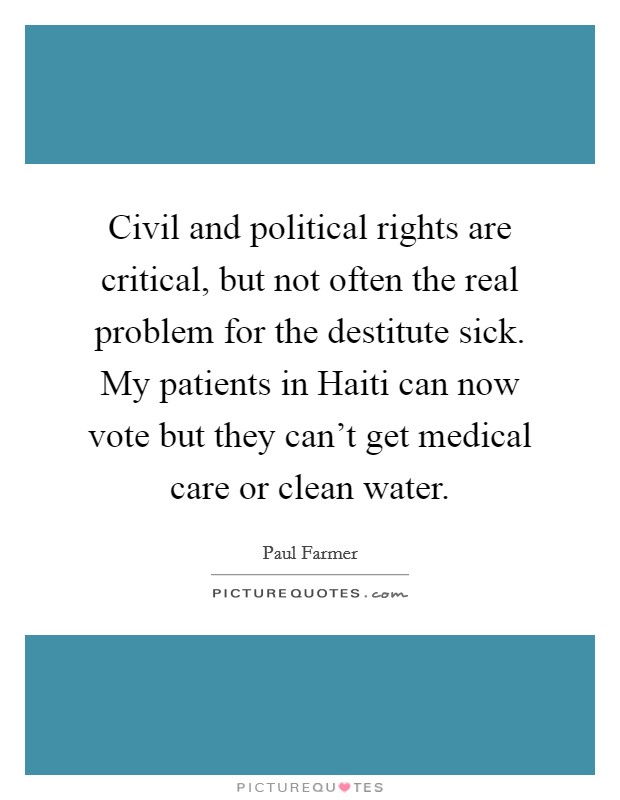 Civil and political rights are critical, but not often the real problem for the destitute sick. My patients in Haiti can now vote but they can't get medical care or clean water. Picture Quote #1
