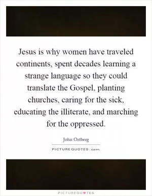 Jesus is why women have traveled continents, spent decades learning a strange language so they could translate the Gospel, planting churches, caring for the sick, educating the illiterate, and marching for the oppressed Picture Quote #1