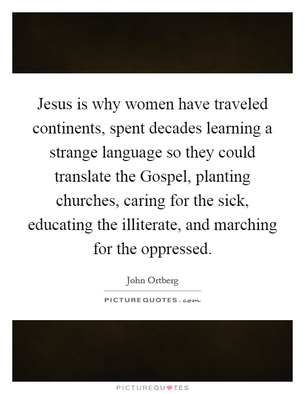 Jesus is why women have traveled continents, spent decades learning a strange language so they could translate the Gospel, planting churches, caring for the sick, educating the illiterate, and marching for the oppressed. Picture Quote #1