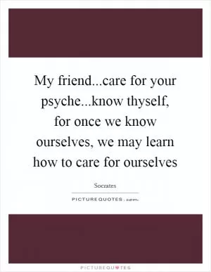My friend...care for your psyche...know thyself, for once we know ourselves, we may learn how to care for ourselves Picture Quote #1