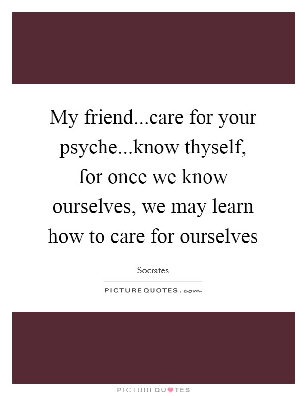 My friend...care for your psyche...know thyself, for once we know ourselves, we may learn how to care for ourselves Picture Quote #1