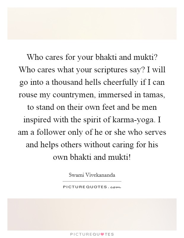 Who cares for your bhakti and mukti? Who cares what your scriptures say? I will go into a thousand hells cheerfully if I can rouse my countrymen, immersed in tamas, to stand on their own feet and be men inspired with the spirit of karma-yoga. I am a follower only of he or she who serves and helps others without caring for his own bhakti and mukti! Picture Quote #1