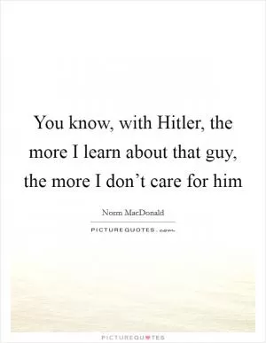 You know, with Hitler, the more I learn about that guy, the more I don’t care for him Picture Quote #1