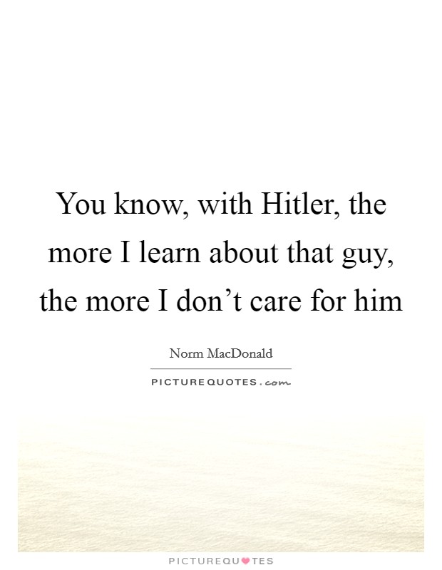 You know, with Hitler, the more I learn about that guy, the more I don't care for him Picture Quote #1