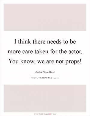 I think there needs to be more care taken for the actor. You know, we are not props! Picture Quote #1