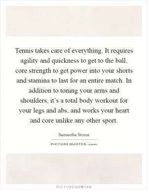 Tennis takes care of everything. It requires agility and quickness to get to the ball, core strength to get power into your shorts and stamina to last for an entire match. In addition to toning your arms and shoulders, it’s a total body workout for your legs and abs, and works your heart and core unlike any other sport Picture Quote #1