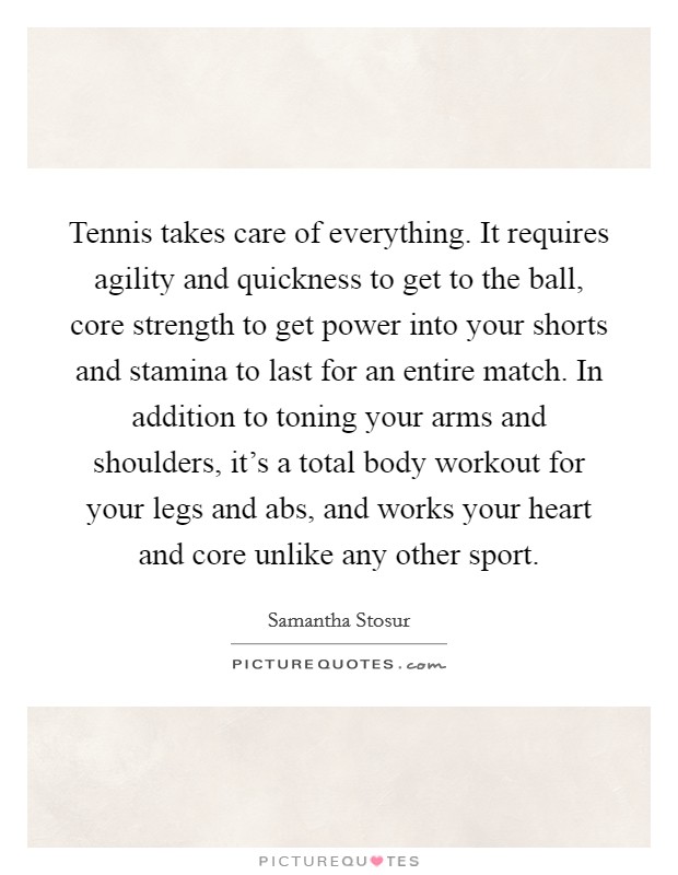 Tennis takes care of everything. It requires agility and quickness to get to the ball, core strength to get power into your shorts and stamina to last for an entire match. In addition to toning your arms and shoulders, it's a total body workout for your legs and abs, and works your heart and core unlike any other sport. Picture Quote #1