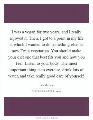 I was a vegan for two years, and I really enjoyed it. Then, I got to a point in my life at which I wanted to do something else, so now I’m a vegetarian. You should make your diet one that best fits you and how you feel. Listen to your body. The most important thing is to exercise, drink lots of water, and take really good care of yourself Picture Quote #1