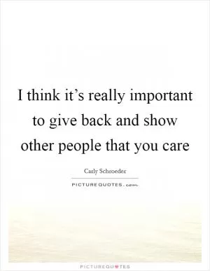 I think it’s really important to give back and show other people that you care Picture Quote #1