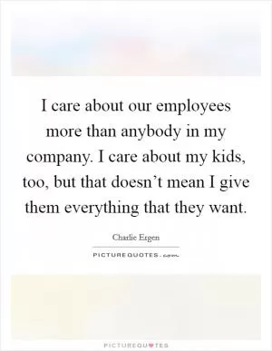 I care about our employees more than anybody in my company. I care about my kids, too, but that doesn’t mean I give them everything that they want Picture Quote #1