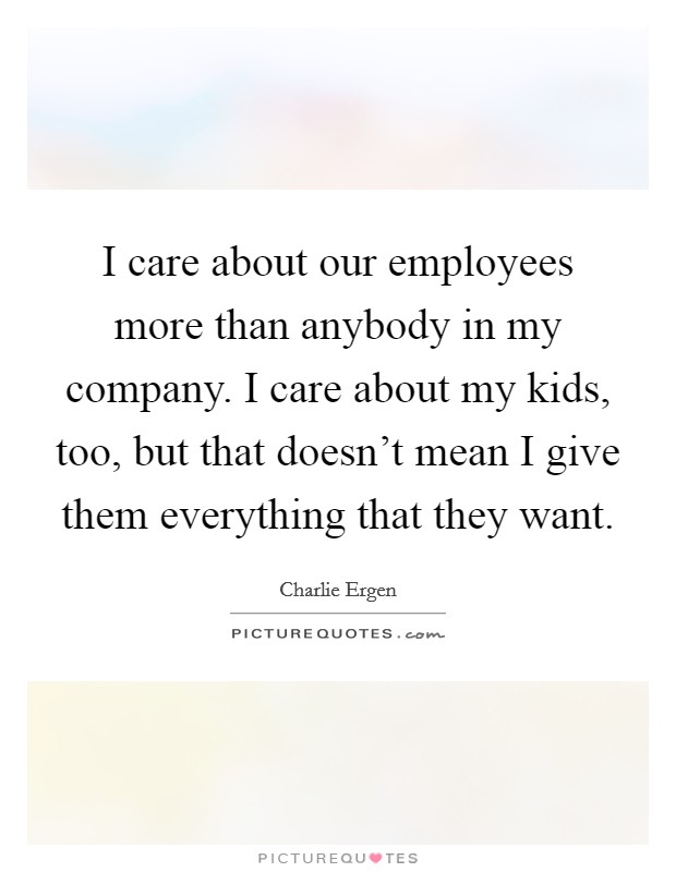 I care about our employees more than anybody in my company. I care about my kids, too, but that doesn't mean I give them everything that they want. Picture Quote #1