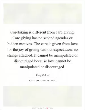 Caretaking is different from care giving. Care giving has no second agendas or hidden motives. The care is given from love for the joy of giving without expectation, no strings attached. It cannot be manipulated or discouraged because love cannot be manipulated or discouraged Picture Quote #1