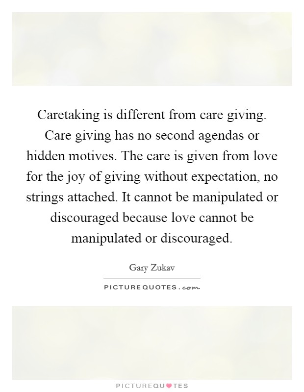 Caretaking is different from care giving. Care giving has no second agendas or hidden motives. The care is given from love for the joy of giving without expectation, no strings attached. It cannot be manipulated or discouraged because love cannot be manipulated or discouraged. Picture Quote #1