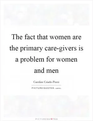 The fact that women are the primary care-givers is a problem for women and men Picture Quote #1