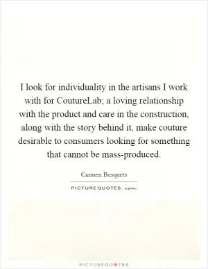 I look for individuality in the artisans I work with for CoutureLab; a loving relationship with the product and care in the construction, along with the story behind it, make couture desirable to consumers looking for something that cannot be mass-produced Picture Quote #1