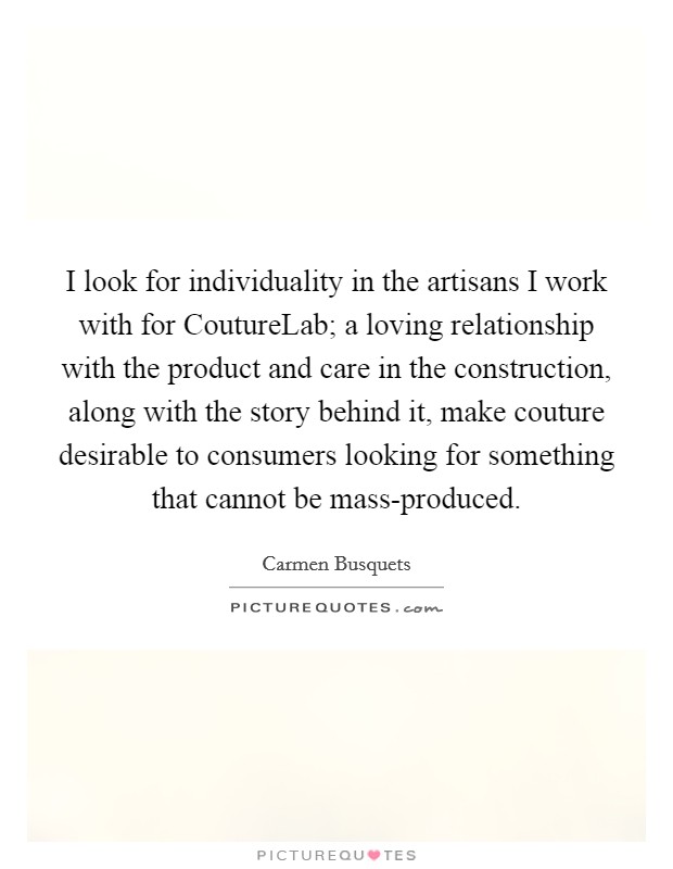 I look for individuality in the artisans I work with for CoutureLab; a loving relationship with the product and care in the construction, along with the story behind it, make couture desirable to consumers looking for something that cannot be mass-produced. Picture Quote #1