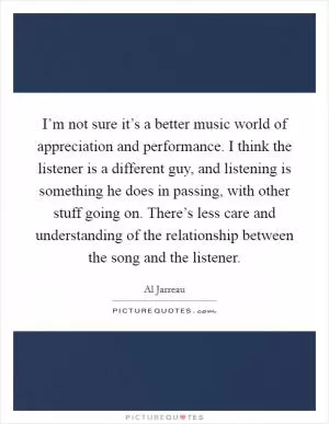 I’m not sure it’s a better music world of appreciation and performance. I think the listener is a different guy, and listening is something he does in passing, with other stuff going on. There’s less care and understanding of the relationship between the song and the listener Picture Quote #1