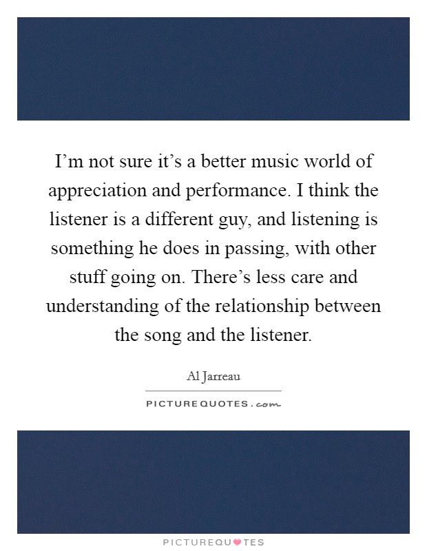 I'm not sure it's a better music world of appreciation and performance. I think the listener is a different guy, and listening is something he does in passing, with other stuff going on. There's less care and understanding of the relationship between the song and the listener. Picture Quote #1