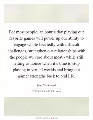 For most people, an hour a day playing our favorite games will power up our ability to engage whole-heartedly with difficult challenges, strengthen our relationships with the people we care about most - while still letting us notice when it’s time to stop playing in virtual worlds and bring our gamer strengths back to real life Picture Quote #1