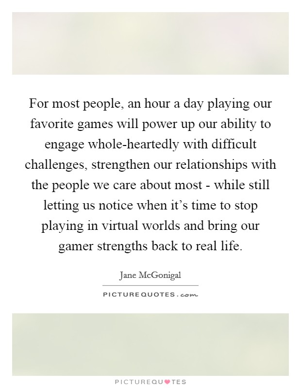 For most people, an hour a day playing our favorite games will power up our ability to engage whole-heartedly with difficult challenges, strengthen our relationships with the people we care about most - while still letting us notice when it's time to stop playing in virtual worlds and bring our gamer strengths back to real life. Picture Quote #1
