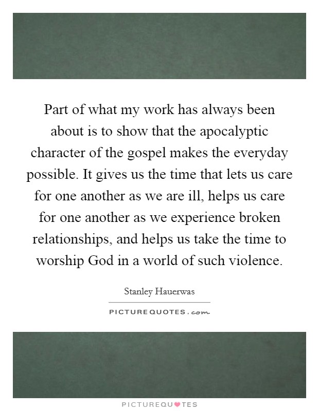 Part of what my work has always been about is to show that the apocalyptic character of the gospel makes the everyday possible. It gives us the time that lets us care for one another as we are ill, helps us care for one another as we experience broken relationships, and helps us take the time to worship God in a world of such violence. Picture Quote #1