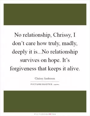 No relationship, Chrissy, I don’t care how truly, madly, deeply it is...No relationship survives on hope. It’s forgiveness that keeps it alive Picture Quote #1