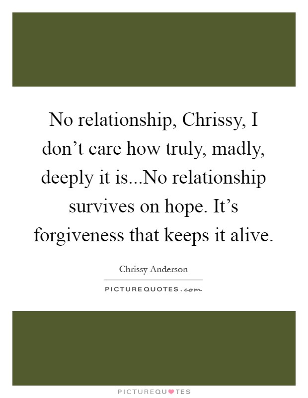 No relationship, Chrissy, I don't care how truly, madly, deeply it is...No relationship survives on hope. It's forgiveness that keeps it alive. Picture Quote #1