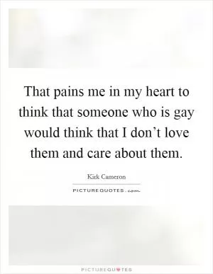 That pains me in my heart to think that someone who is gay would think that I don’t love them and care about them Picture Quote #1