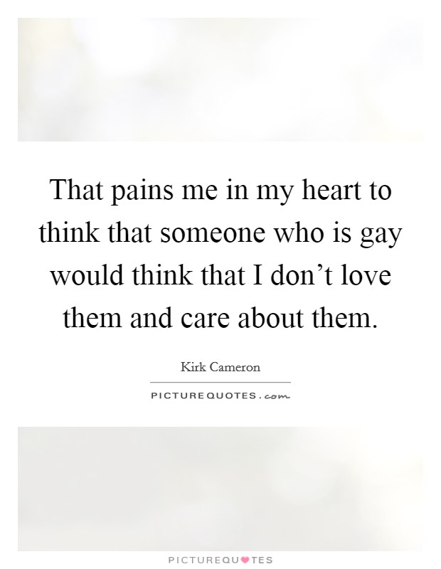That pains me in my heart to think that someone who is gay would think that I don't love them and care about them. Picture Quote #1
